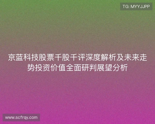 京蓝科技股票千股千评深度解析及未来走势投资价值全面研判展望分析 京蓝科技股票千股千评深度解析及未来走势投资价值全面研判展望分析